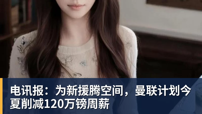 乐鱼体育电讯报：为新援腾空间，曼联计划今夏削减120万镑周薪