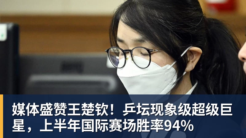 媒体盛赞王楚钦!乒坛现象级超级巨星,上半年国际赛场胜率94%