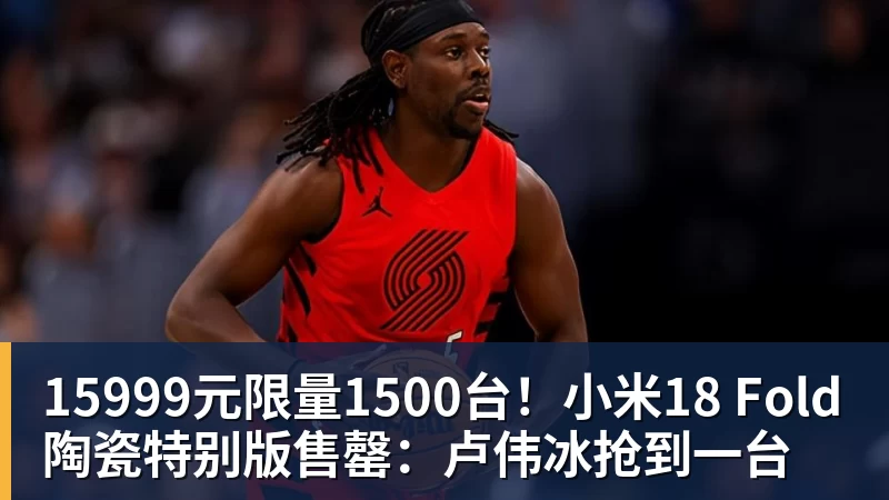 乐鱼体育15999元限量1500台!小米18 Fold陶瓷特别版售罄:卢伟冰抢到一台