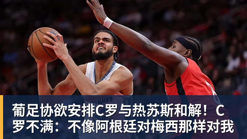 葡足协欲安排C罗与热苏斯和解！C罗不满：不像阿根廷对梅西那样对我